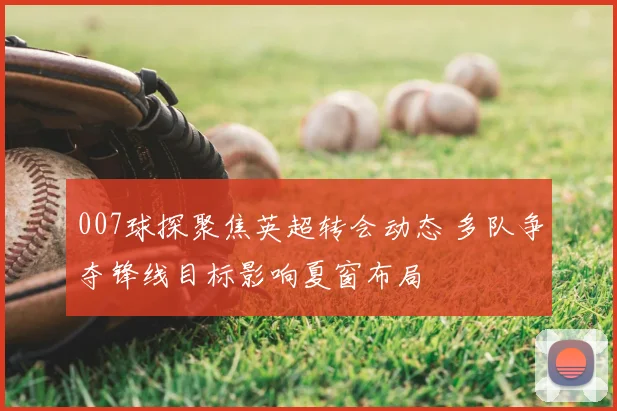 007球探聚焦英超转会动态 多队争夺锋线目标影响夏窗布局
