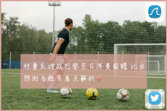 特鲁瓦迎战巴黎圣日耳曼前瞻 比分预测与胜负看点解析