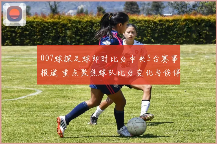 007球探足球即时比分中央5台赛事报道 重点聚焦球队比分变化与伤停影响