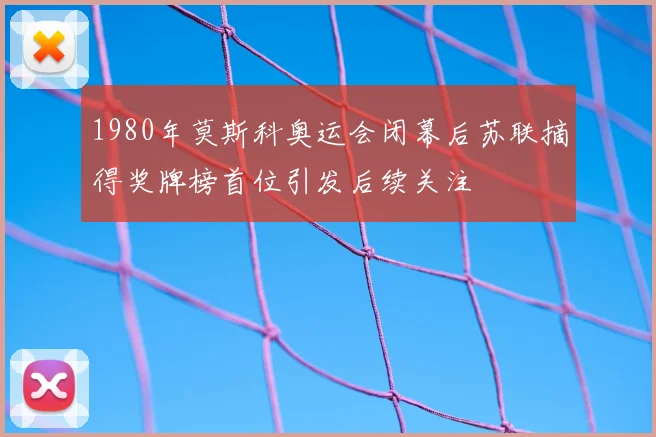 1980年莫斯科奥运会闭幕后苏联摘得奖牌榜首位引发后续关注