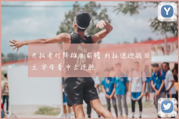 开拓者对阵雄鹿前瞻 利拉德迎战旧主 字母哥冲击连胜