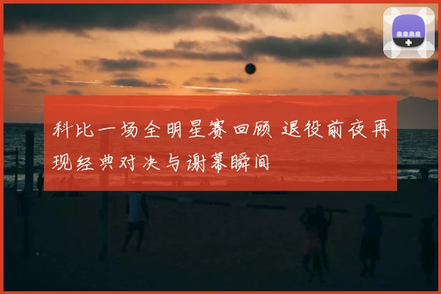 科比一场全明星赛回顾 退役前夜再现经典对决与谢幕瞬间