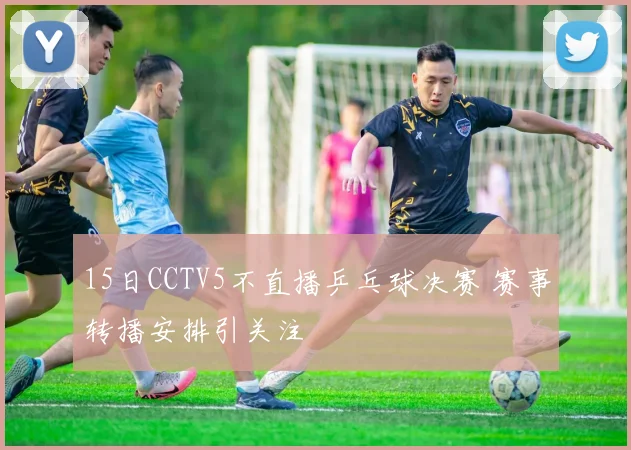 15日CCTV5不直播乒乓球决赛 赛事转播安排引关注