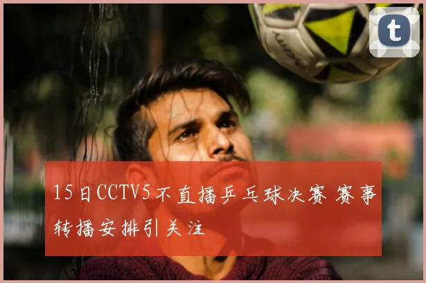 15日CCTV5不直播乒乓球决赛 赛事转播安排引关注