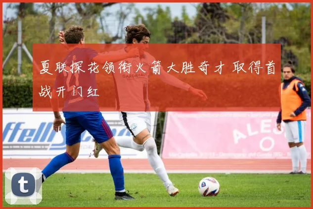 夏联探花领衔火箭大胜奇才 取得首战开门红